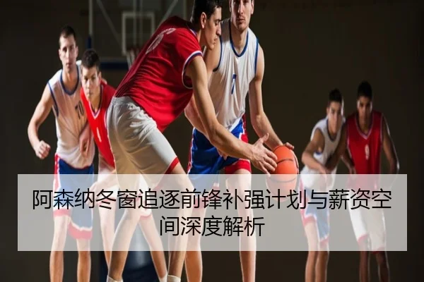 阿森纳冬窗追逐前锋补强计划与薪资空间深度解析