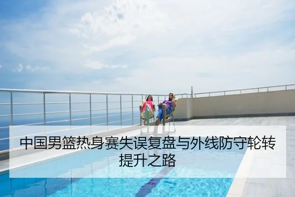 中国男篮热身赛失误复盘与外线防守轮转提升之路