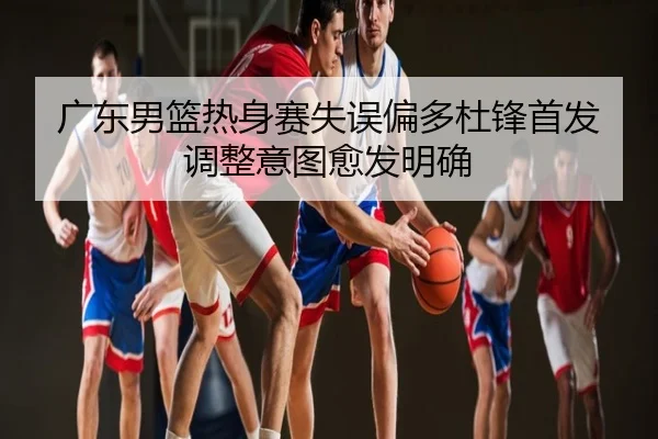广东男篮热身赛失误偏多杜锋首发调整意图愈发明确