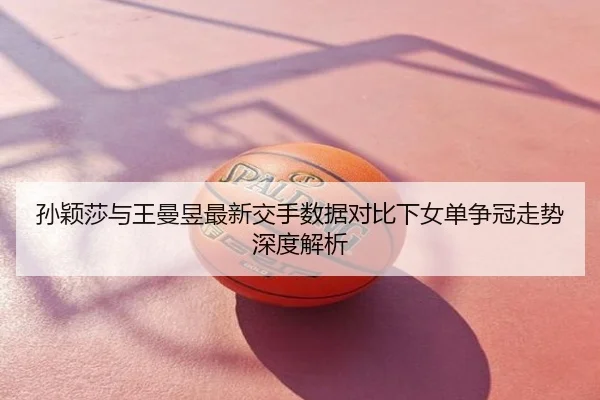 孙颖莎与王曼昱最新交手数据对比下女单争冠走势深度解析