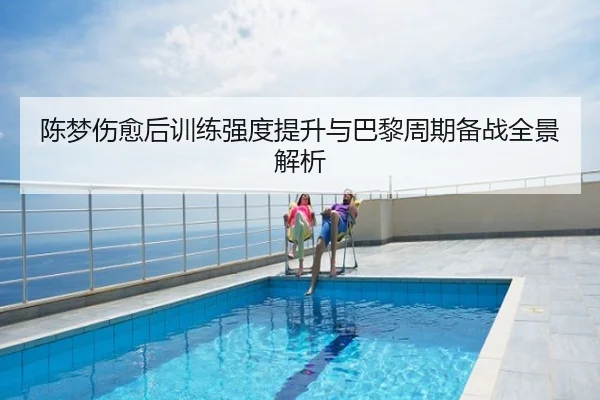 陈梦伤愈后训练强度提升与巴黎周期备战全景解析